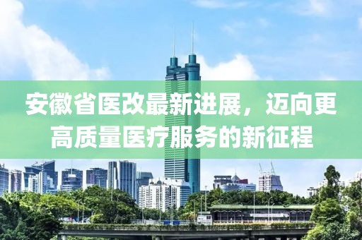 安徽省醫改最新進展,邁向更高質量醫療服務的新征程