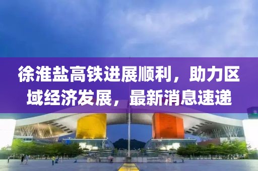 徐淮鹽高鐵進展順利,助力區域經濟發展,最新消息速遞