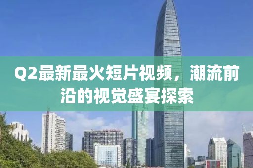 Q2最新最火短片視頻,潮流前沿的視覺盛宴探索