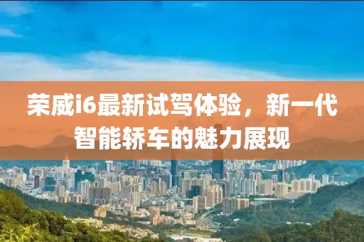 榮威i6最新試駕體驗,新一代智能轎車的魅力展現