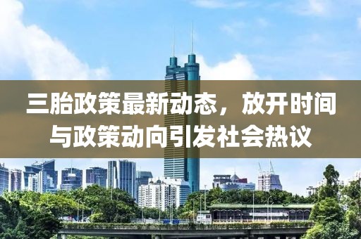 三胎政策最新動態,放開時間與政策動向引發社會熱議