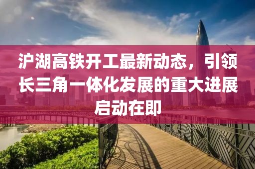 滬湖高鐵開工最新動態,引領長三角一體化發展的重大進展啟動在即