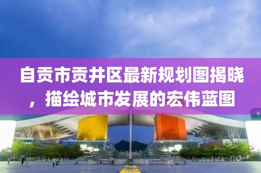 自貢市貢井區最新規劃圖揭曉,描繪城市發展的宏偉藍圖