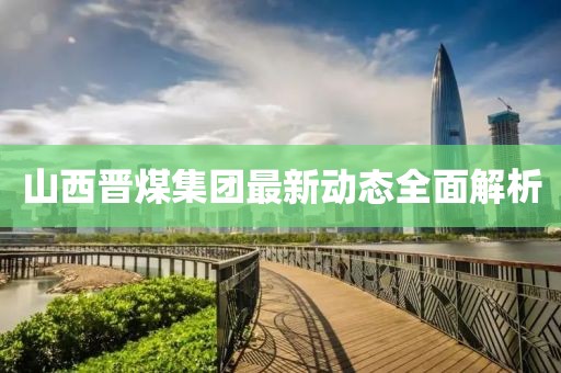 山西晉煤集團(tuán)最新動(dòng)態(tài)全面解析