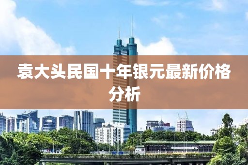 袁大頭民國十年銀元最新價格分析