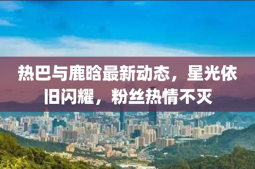 熱巴與鹿晗最新動態,星光依舊閃耀,粉絲熱情不滅