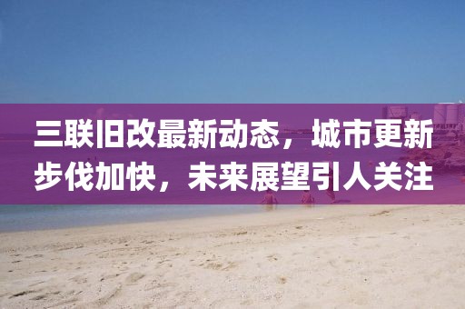 三聯舊改最新動態,城市更新步伐加快,未來展望引人關注