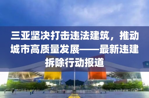 三亞堅決打擊違法建筑,推動城市高質量發展——最新違建拆除行動報道