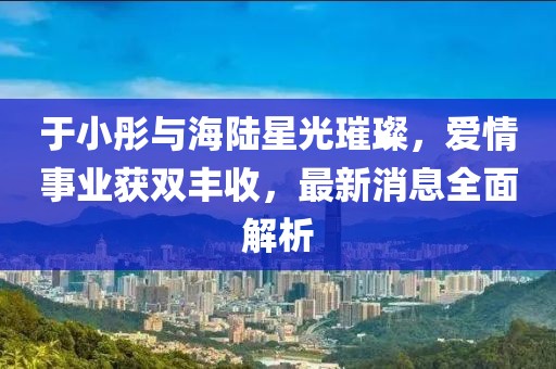 于小彤與海陸星光璀璨,愛情事業獲雙豐收,最新消息全面解析