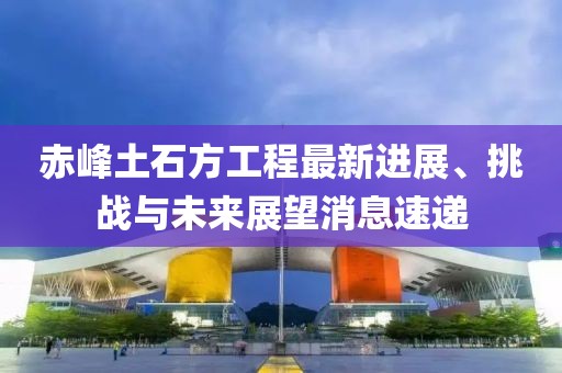 赤峰土石方工程最新進展、挑戰與未來展望消息速遞