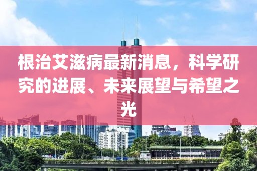 根治艾滋病最新消息,科學研究的進展、未來展望與希望之光