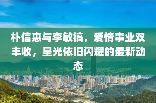 樸信惠與李敏鎬,愛情事業雙豐收,星光依舊閃耀的最新動態