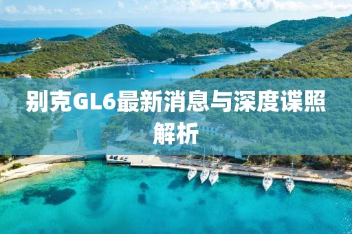 別克GL6最新消息與深度諜照解析