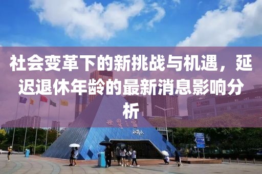 社會變革下的新挑戰與機遇,延遲退休年齡的最新消息影響分析