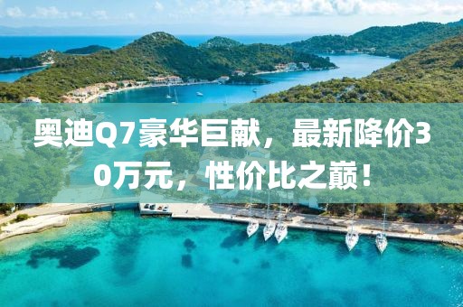 奧迪Q7豪華巨獻,最新降價30萬元,性價比之巔!
