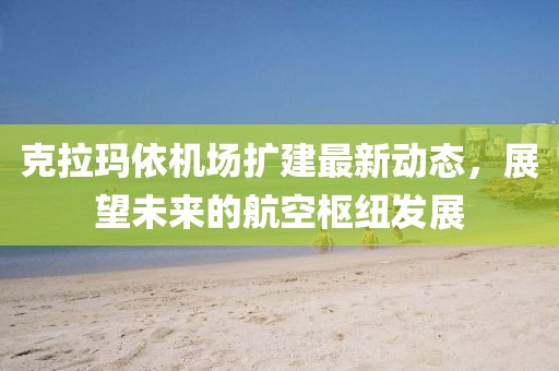 克拉瑪依機場擴建最新動態(tài),展望未來的航空樞紐發(fā)展