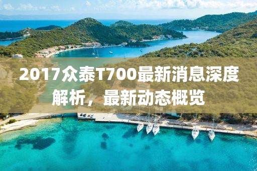 2017眾泰T700最新消息深度解析,最新動態概覽