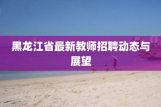 黑龍江省最新教師招聘動態與展望