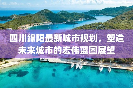 四川綿陽(yáng)最新城市規(guī)劃,塑造未來(lái)城市的宏偉藍(lán)圖展望
