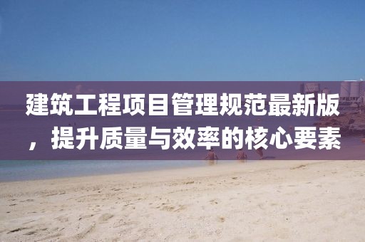 建筑工程項目管理規范最新版,提升質量與效率的核心要素