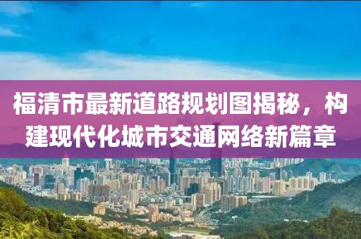 福清市最新道路規劃圖揭秘,構建現代化城市交通網絡新篇章