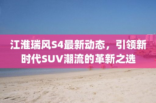 江淮瑞風S4最新動態，引領新時代SUV潮流的革新之選