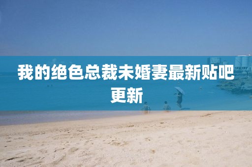 我的絕色總裁未婚妻最新貼吧更新