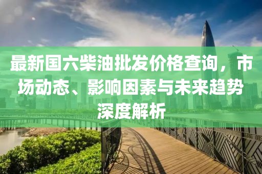 最新國六柴油批發(fā)價(jià)格查詢,市場動(dòng)態(tài)、影響因素與未來趨勢深度解析