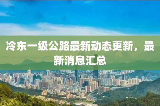 冷東一級公路最新動態(tài)更新,最新消息匯總