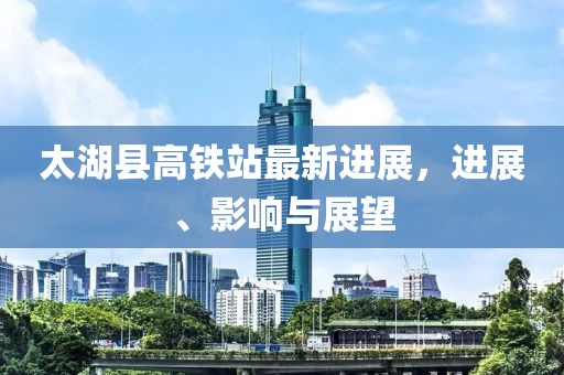 太湖縣高鐵站最新進展,進展、影響與展望