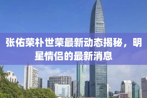 張佑榮樸世榮最新動態揭秘,明星情侶的最新消息