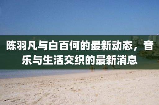 陳羽凡與白百何的最新動態,音樂與生活交織的最新消息