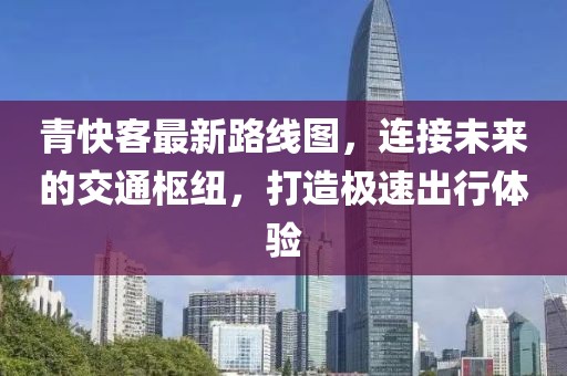 青快客最新路線圖,連接未來的交通樞紐,打造極速出行體驗