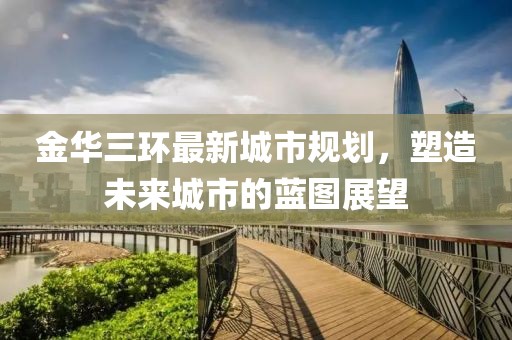 金華三環(huán)最新城市規(guī)劃,塑造未來城市的藍(lán)圖展望