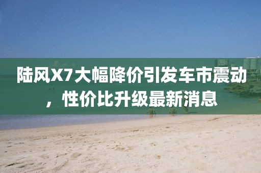陸風(fēng)X7大幅降價引發(fā)車市震動,性價比升級最新消息