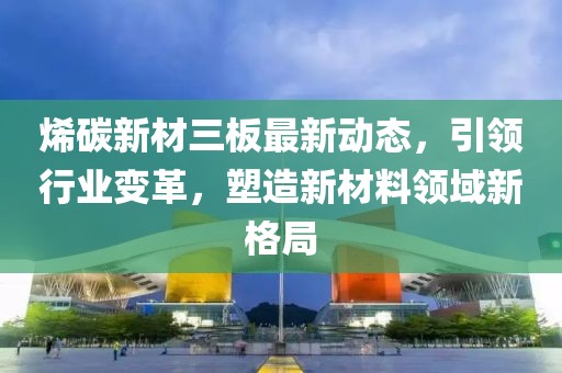 烯碳新材三板最新動態,引領行業變革,塑造新材料領域新格局