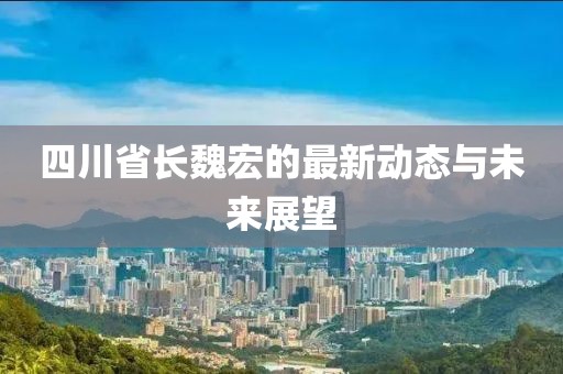 四川省長魏宏的最新動態(tài)與未來展望