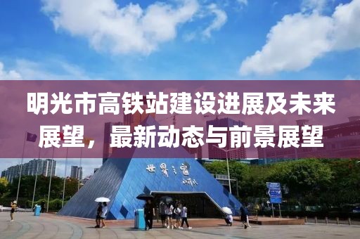 明光市高鐵站建設進展及未來展望,最新動態與前景展望