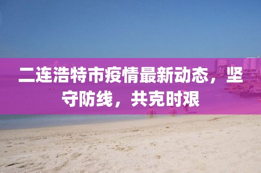 二連浩特市疫情最新動(dòng)態(tài),堅(jiān)守防線,共克時(shí)艱