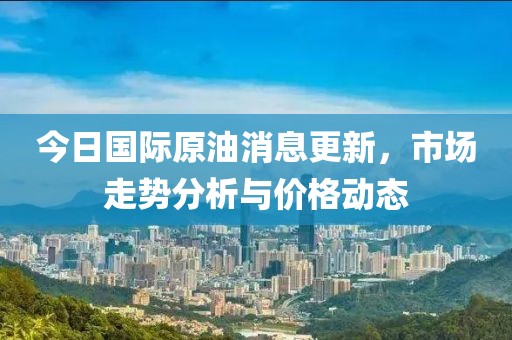 今日國際原油消息更新，市場走勢分析與價格動態