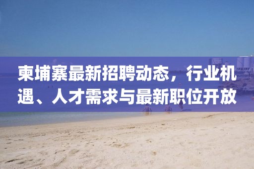 柬埔寨最新招聘動態,行業機遇、人才需求與最新職位開放