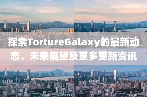 探索TortureGalaxy的最新動態、未來展望及更多更新資訊