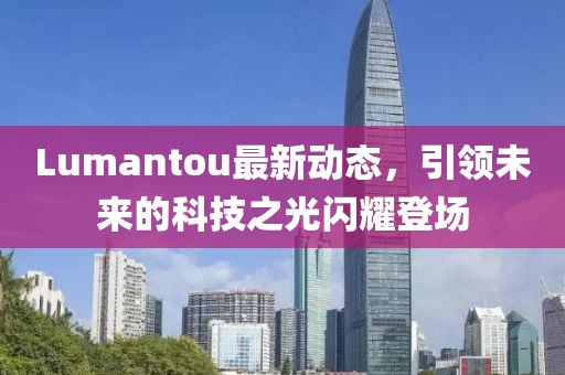 Lumantou最新動態,引領未來的科技之光閃耀登場