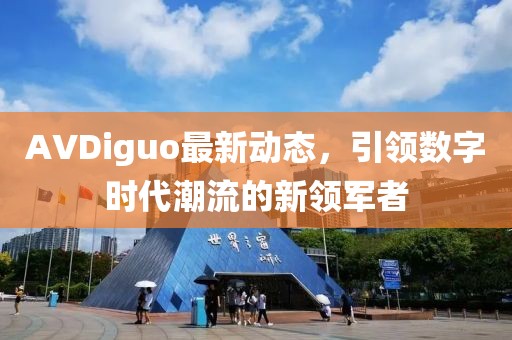 AVDiguo最新動態,引領數字時代潮流的新領軍者