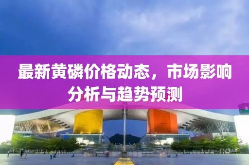 最新黃磷價格動態，市場影響分析與趨勢預測