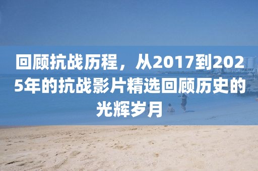 回顧抗戰(zhàn)歷程,從2017到2025年的抗戰(zhàn)影片精選回顧歷史的光輝歲月