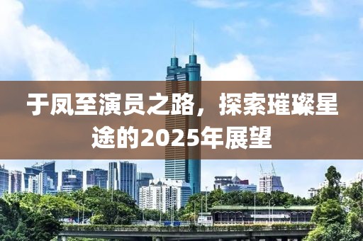 于鳳至演員之路,探索璀璨星途的2025年展望