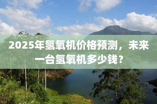 2025年氫氧機價格預測,未來一臺氫氧機多少錢?