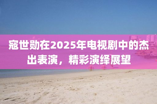 寇世勛在2025年電視劇中的杰出表演,精彩演繹展望