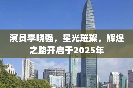 演員李曉強，星光璀璨，輝煌之路開啟于2025年